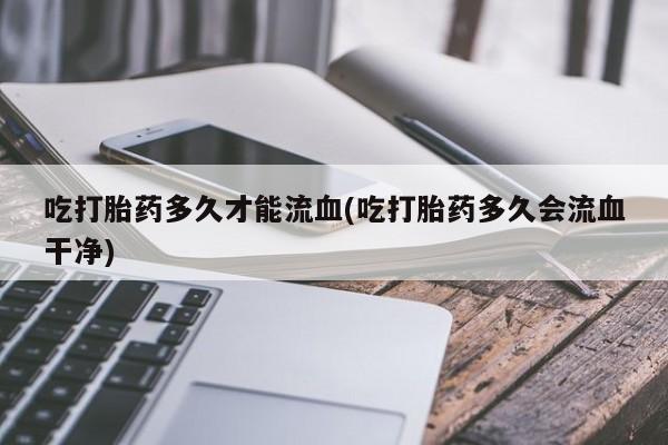 米非米索使用吃打胎药多久才能流血(吃打胎药多久会流血干净)