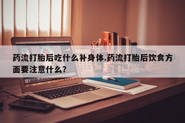 米非米索使用药流打胎后吃什么补身体.药流打胎后饮食方面要注意什么？