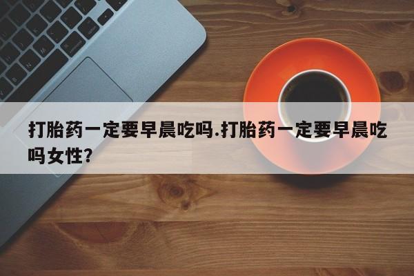 米非米索使用打胎药一定要早晨吃吗.打胎药一定要早晨吃吗女性？