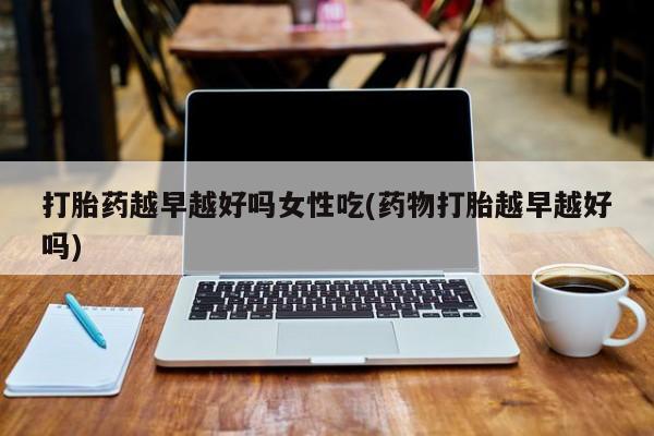 米非米索使用打胎药越早越好吗女性吃(药物打胎越早越好吗)
