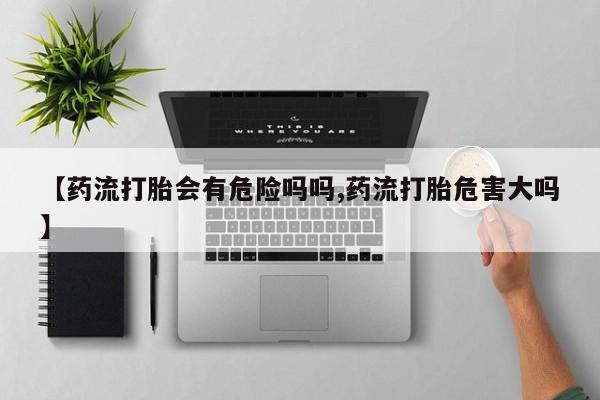 米非米索使用【药流打胎会有危险吗吗,药流打胎危害大吗】