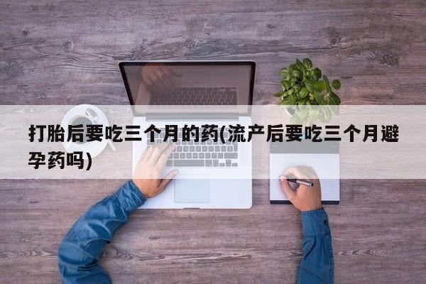 米非米索使用打胎后要吃三个月的药(流产后要吃三个月避孕药吗)