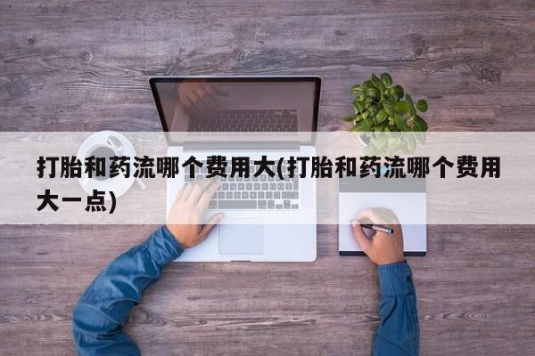 米非米索使用打胎和药流哪个费用大(打胎和药流哪个费用大一点)