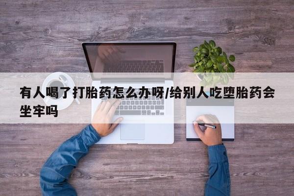 米非米索使用有人喝了打胎药怎么办呀/给别人吃堕胎药会坐牢吗