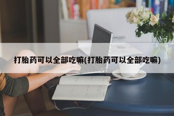 米非米索使用打胎药可以全部吃嘛(打胎药可以全部吃嘛)