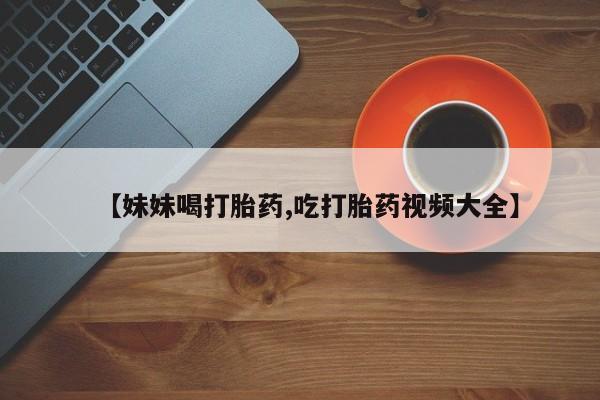 米非米索使用【妹妹喝打胎药,吃打胎药视频大全】