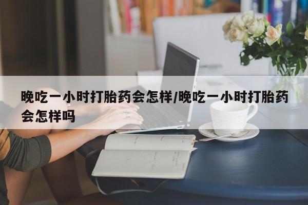 米非米索使用晚吃一小时打胎药会怎样/晚吃一小时打胎药会怎样吗