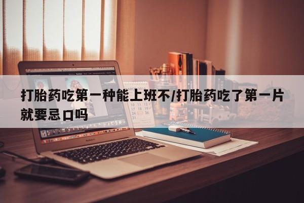 米非米索使用打胎药吃第一种能上班不/打胎药吃了第一片就要忌口吗