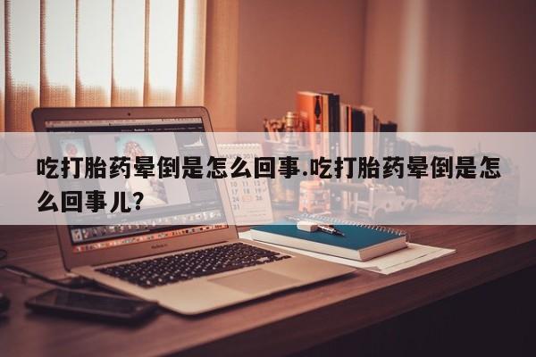 米非米索使用吃打胎药晕倒是怎么回事.吃打胎药晕倒是怎么回事儿？