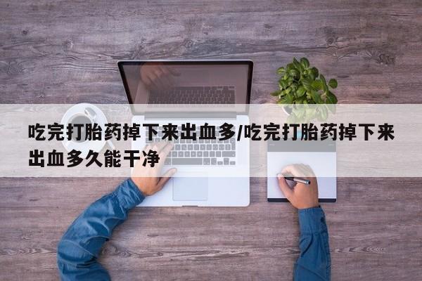 米非米索使用吃完打胎药掉下来出血多/吃完打胎药掉下来出血多久能干净