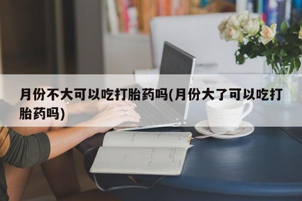 米非米索使用月份不大可以吃打胎药吗(月份大了可以吃打胎药吗)