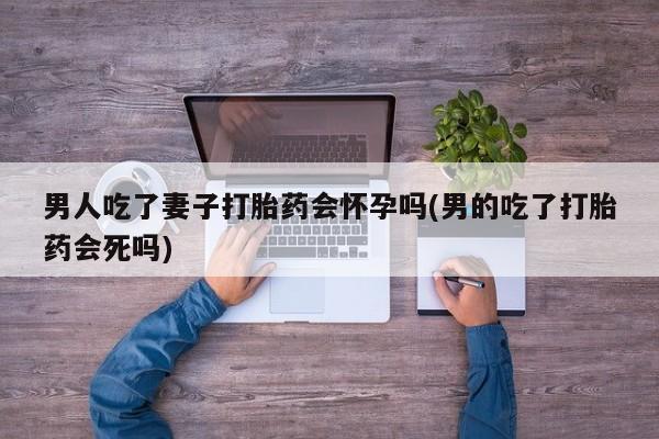 米非米索使用男人吃了妻子打胎药会怀孕吗(男的吃了打胎药会死吗)