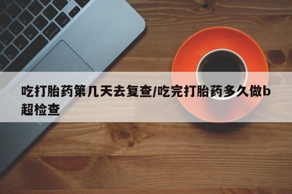 米非米索使用吃打胎药第几天去复查/吃完打胎药多久做b超检查