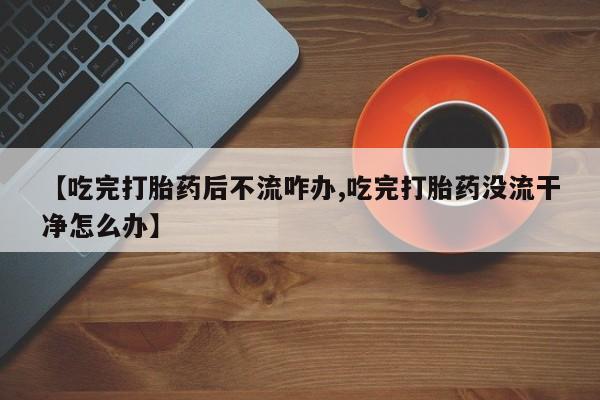 米非米索使用【吃完打胎药后不流咋办,吃完打胎药没流干净怎么办】