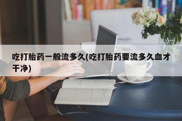 米非米索使用吃打胎药一般流多久(吃打胎药要流多久血才干净)