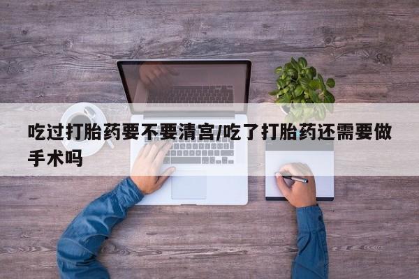 米非米索使用吃过打胎药要不要清宫/吃了打胎药还需要做手术吗