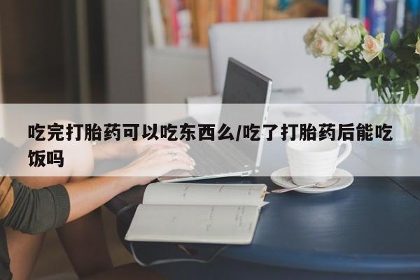 米非米索使用吃完打胎药可以吃东西么/吃了打胎药后能吃饭吗