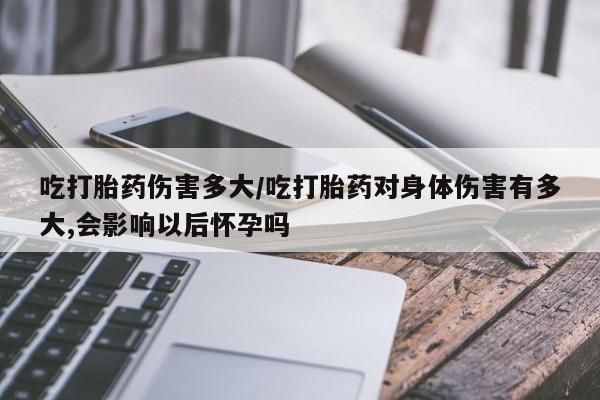 米非米索使用吃打胎药伤害多大/吃打胎药对身体伤害有多大,会影响以后怀孕吗