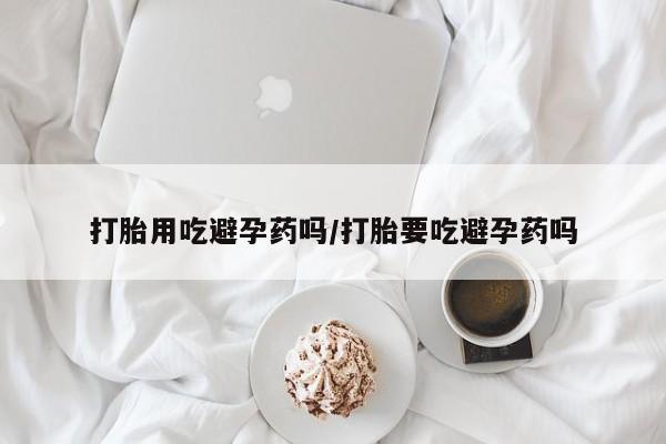 米非米索使用打胎用吃避孕药吗/打胎要吃避孕药吗